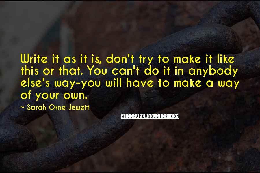 Sarah Orne Jewett quotes: Write it as it is, don't try to make it like this or that. You can't do it in anybody else's way-you will have to make a way of your