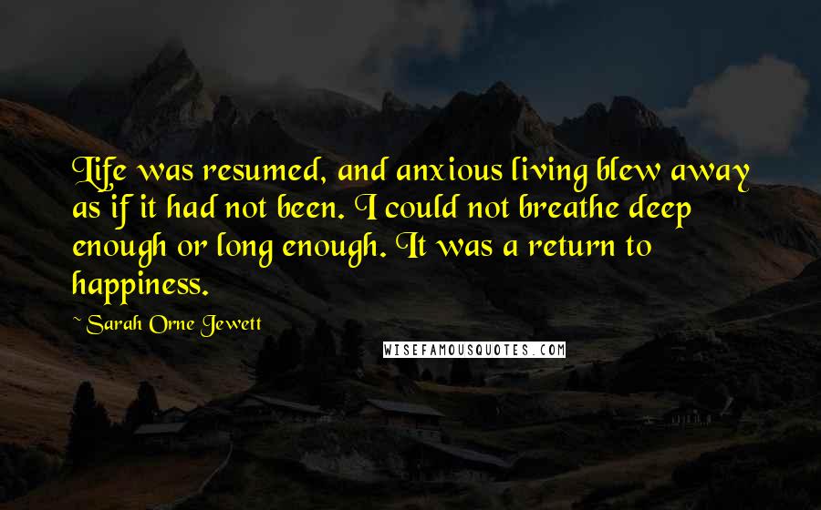 Sarah Orne Jewett quotes: Life was resumed, and anxious living blew away as if it had not been. I could not breathe deep enough or long enough. It was a return to happiness. Sarah Orne Jewett quotes: Life was resumed, and anxious living blew away as if it had not been. I could not breathe deep enough or long enough. It was a return to happiness.