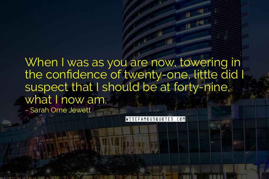 Sarah Orne Jewett quotes: When I was as you are now, towering in the confidence of twenty-one, little did I suspect that I should be at forty-nine, what I now am.