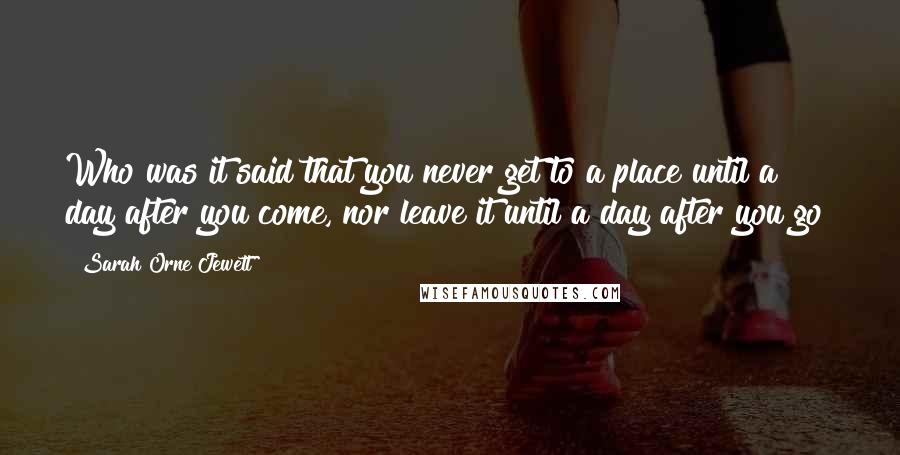 Sarah Orne Jewett quotes: Who was it said that you never get to a place until a day after you come, nor leave it until a day after you go?