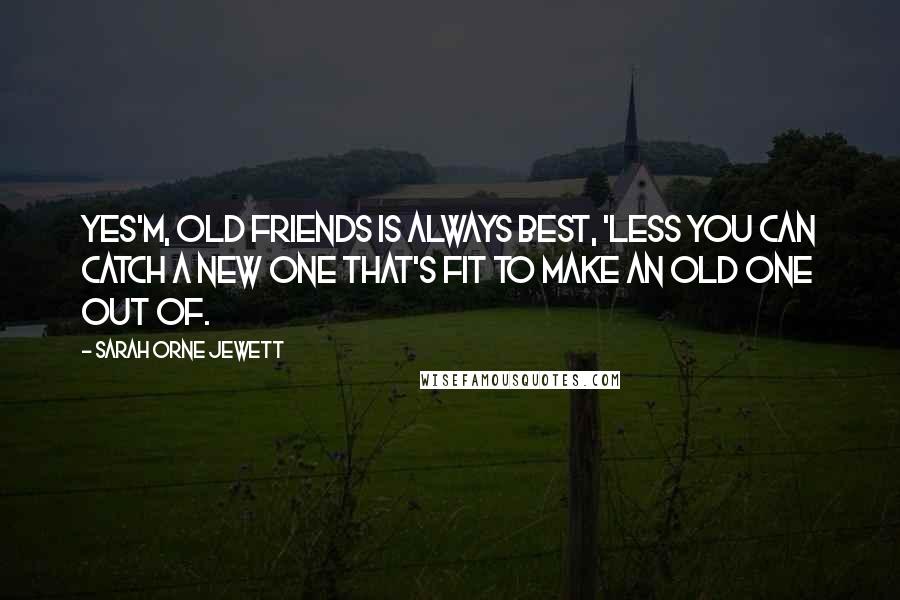 Sarah Orne Jewett quotes: Yes'm, old friends is always best, 'less you can catch a new one that's fit to make an old one out of.