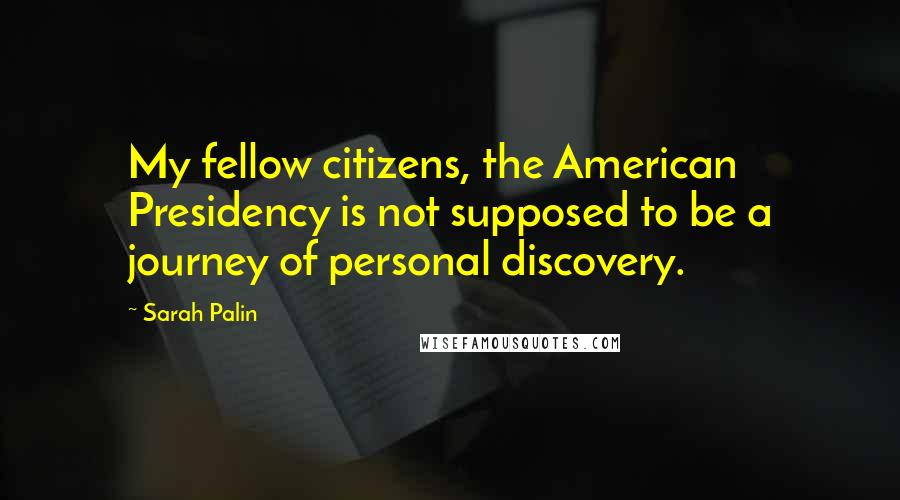 Sarah Palin quotes: My fellow citizens, the American Presidency is not supposed to be a journey of personal discovery.