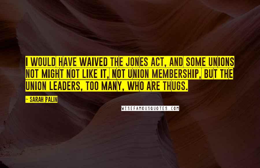 Sarah Palin quotes: I would have waived the Jones Act, and some unions not might not like it, not union membership, but the union leaders, too many, who are thugs.