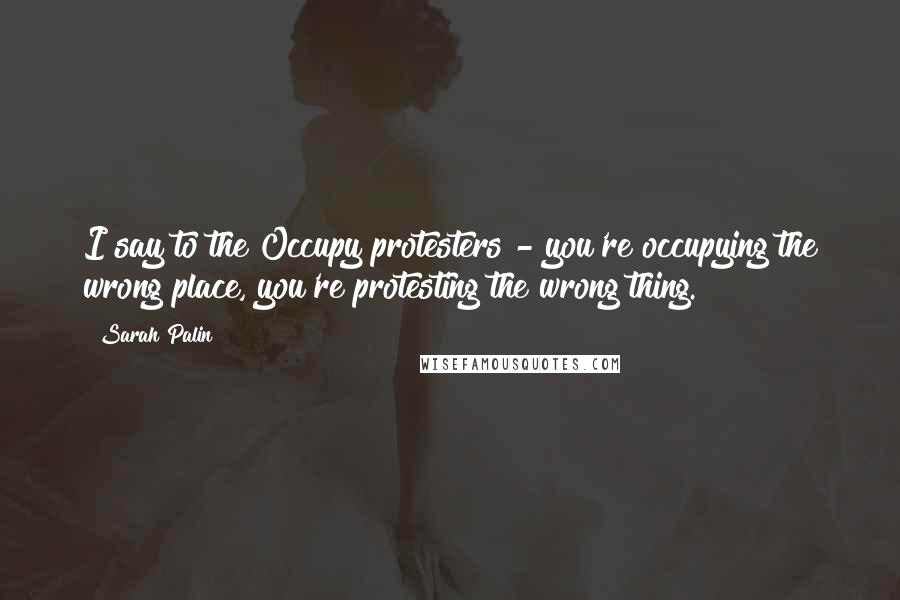 Sarah Palin quotes: I say to the Occupy protesters - you're occupying the wrong place, you're protesting the wrong thing.