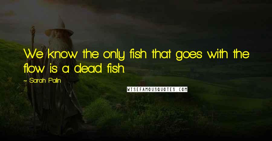 Sarah Palin quotes: We know the only fish that goes with the flow is a dead fish.