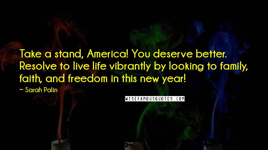 Sarah Palin quotes: Take a stand, America! You deserve better. Resolve to live life vibrantly by looking to family, faith, and freedom in this new year!