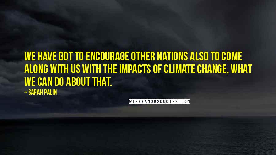 Sarah Palin quotes: We have got to encourage other nations also to come along with us with the impacts of climate change, what we can do about that.