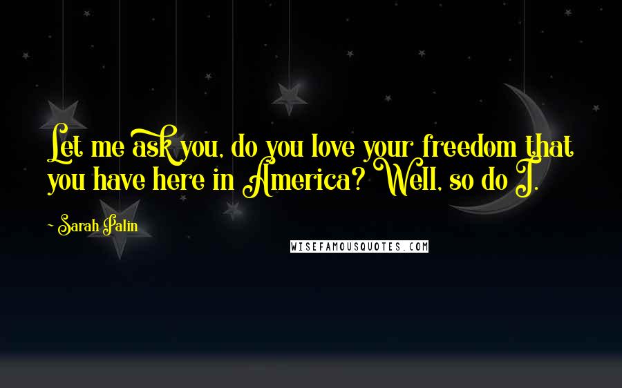 Sarah Palin quotes: Let me ask you, do you love your freedom that you have here in America? Well, so do I.