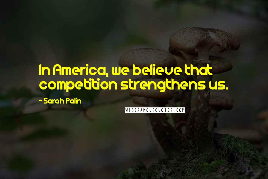 Sarah Palin quotes: In America, we believe that competition strengthens us.