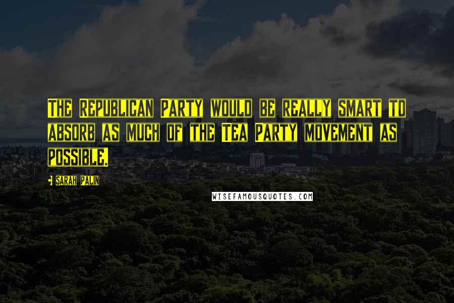 Sarah Palin quotes: The Republican Party would be really smart to absorb as much of the Tea Party movement as possible.