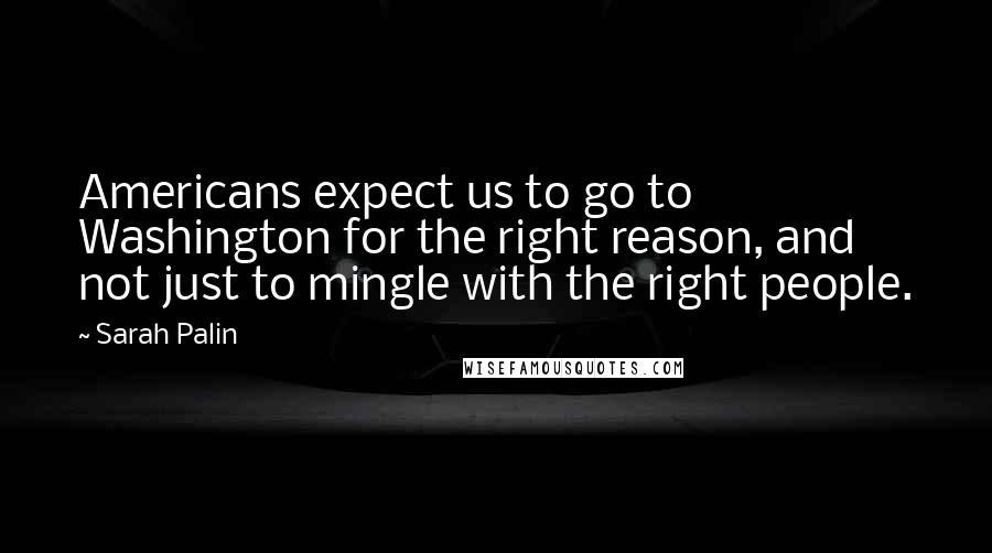 Sarah Palin quotes: Americans expect us to go to Washington for the right reason, and not just to mingle with the right people.
