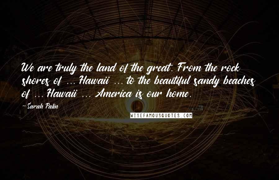 Sarah Palin quotes: We are truly the land of the great. From the rock shores of ... Hawaii ... to the beautiful sandy beaches of ... Hawaii ... America is our home.