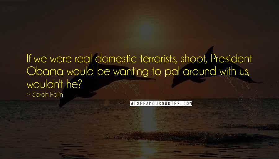 Sarah Palin quotes: If we were real domestic terrorists, shoot, President Obama would be wanting to pal around with us, wouldn't he?