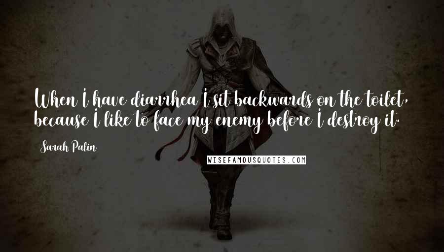 Sarah Palin quotes: When I have diarrhea I sit backwards on the toilet, because I like to face my enemy before I destroy it.