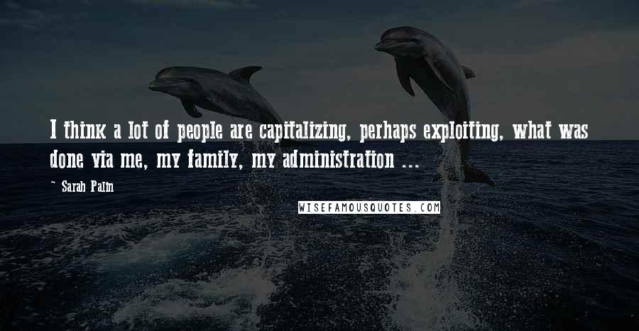 Sarah Palin quotes: I think a lot of people are capitalizing, perhaps exploiting, what was done via me, my family, my administration ...