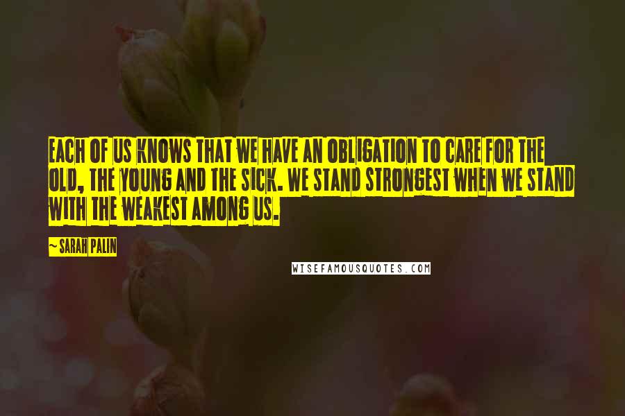 Sarah Palin quotes: Each of us knows that we have an obligation to care for the old, the young and the sick. We stand strongest when we stand with the weakest among us.