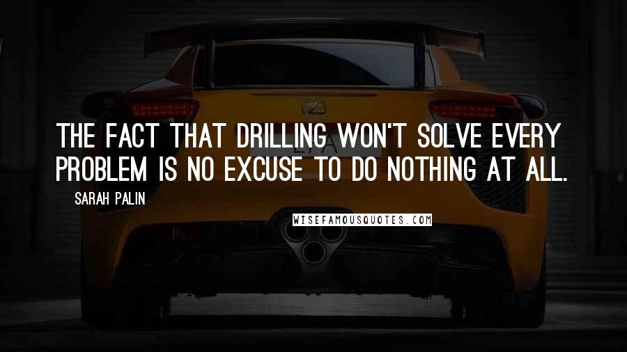 Sarah Palin quotes: The fact that drilling won't solve every problem is no excuse to do nothing at all.