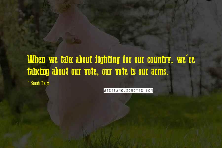 Sarah Palin quotes: When we talk about fighting for our country, we're talking about our vote, our vote is our arms.