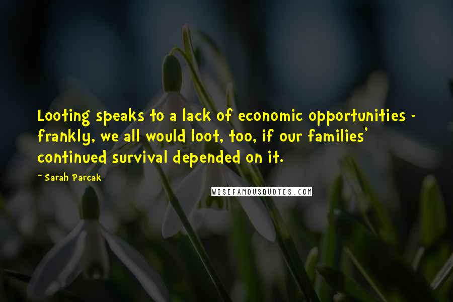 Sarah Parcak quotes: Looting speaks to a lack of economic opportunities - frankly, we all would loot, too, if our families' continued survival depended on it.