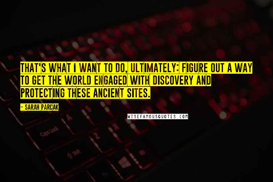 Sarah Parcak quotes: That's what I want to do, ultimately: figure out a way to get the world engaged with discovery and protecting these ancient sites. Sarah Parcak quotes: That's what I want to do, ultimately: figure out a way to get the world engaged with discovery and protecting these ancient sites.