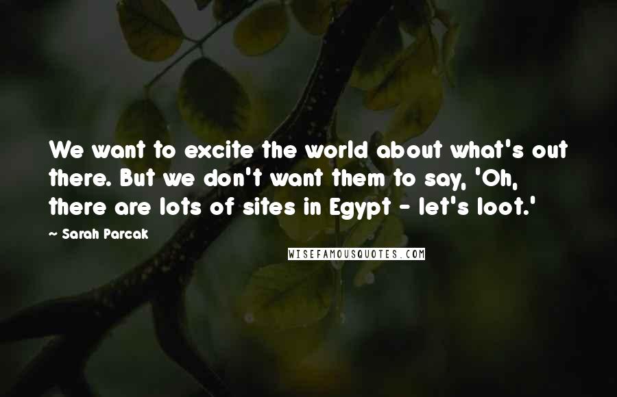 Sarah Parcak quotes: We want to excite the world about what's out there. But we don't want them to say, 'Oh, there are lots of sites in Egypt - let's loot.'