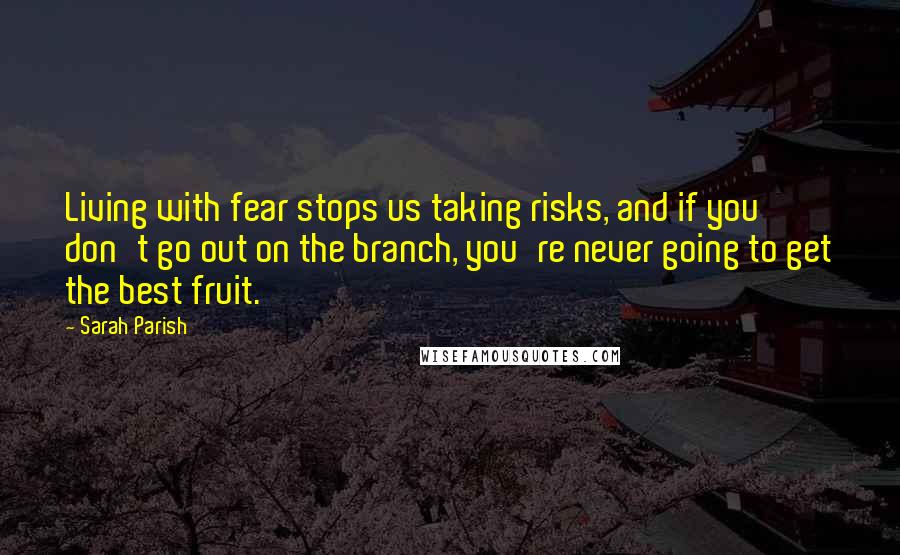 Sarah Parish quotes: Living with fear stops us taking risks, and if you don't go out on the branch, you're never going to get the best fruit.