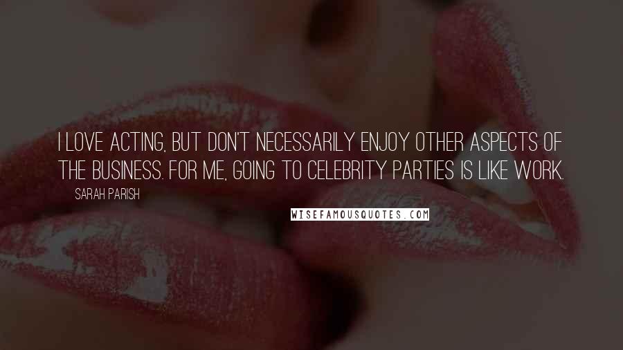 Sarah Parish quotes: I love acting, but don't necessarily enjoy other aspects of the business. For me, going to celebrity parties is like work.