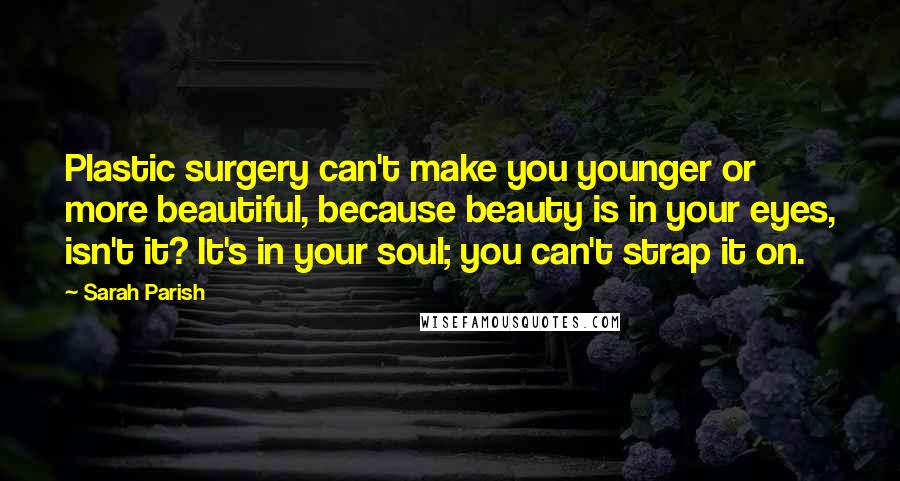 Sarah Parish quotes: Plastic surgery can't make you younger or more beautiful, because beauty is in your eyes, isn't it? It's in your soul; you can't strap it on.