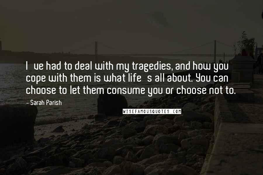 Sarah Parish quotes: I've had to deal with my tragedies, and how you cope with them is what life's all about. You can choose to let them consume you or choose not to.