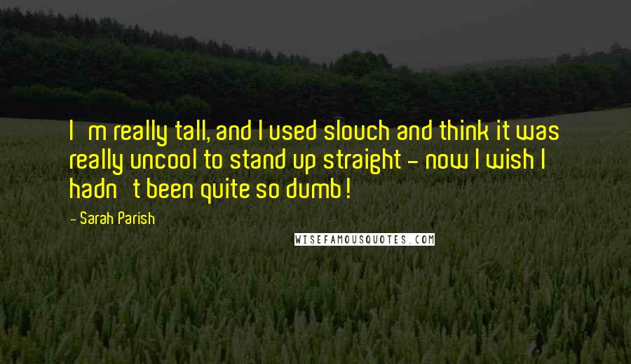 Sarah Parish quotes: I'm really tall, and I used slouch and think it was really uncool to stand up straight - now I wish I hadn't been quite so dumb!