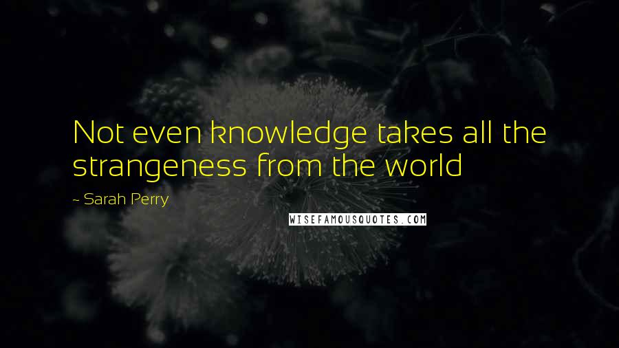 Sarah Perry quotes: Not even knowledge takes all the strangeness from the world