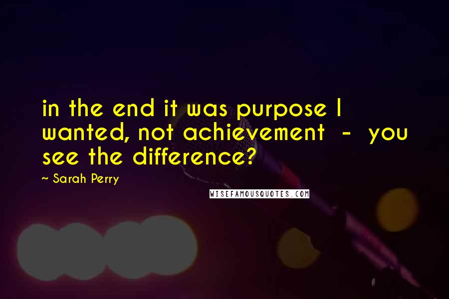 Sarah Perry quotes: in the end it was purpose I wanted, not achievement - you see the difference?