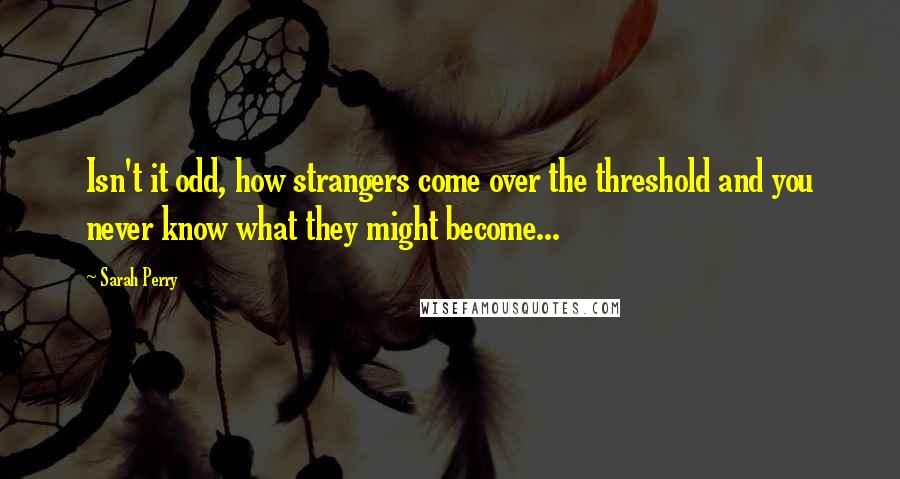 Sarah Perry quotes: Isn't it odd, how strangers come over the threshold and you never know what they might become...