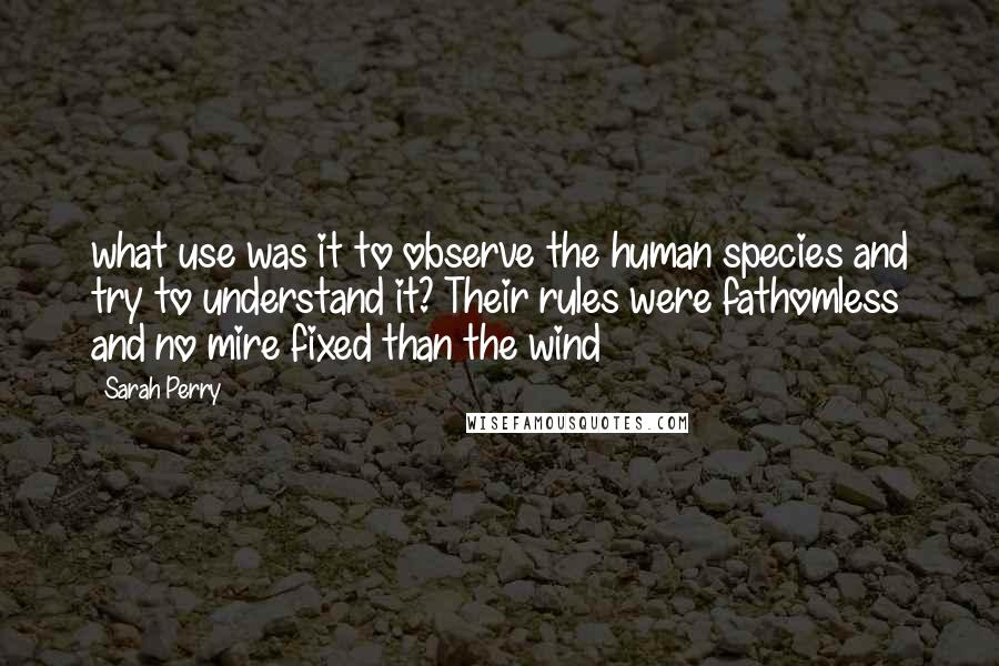 Sarah Perry quotes: what use was it to observe the human species and try to understand it? Their rules were fathomless and no mire fixed than the wind