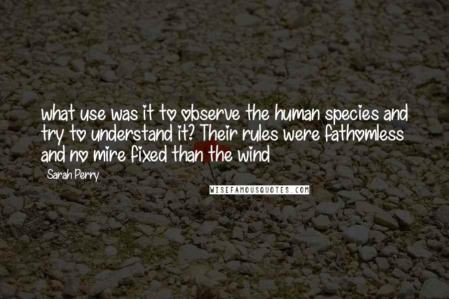 Sarah Perry quotes: what use was it to observe the human species and try to understand it? Their rules were fathomless and no mire fixed than the wind Sarah Perry quotes: what use was it to observe the human species and try to understand it? Their rules were fathomless and no mire fixed than the wind