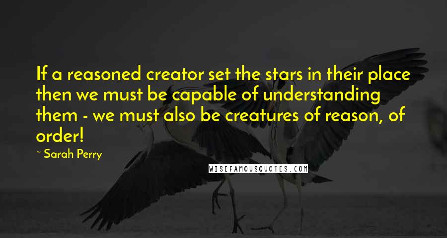 Sarah Perry quotes: If a reasoned creator set the stars in their place then we must be capable of understanding them - we must also be creatures of reason, of order!