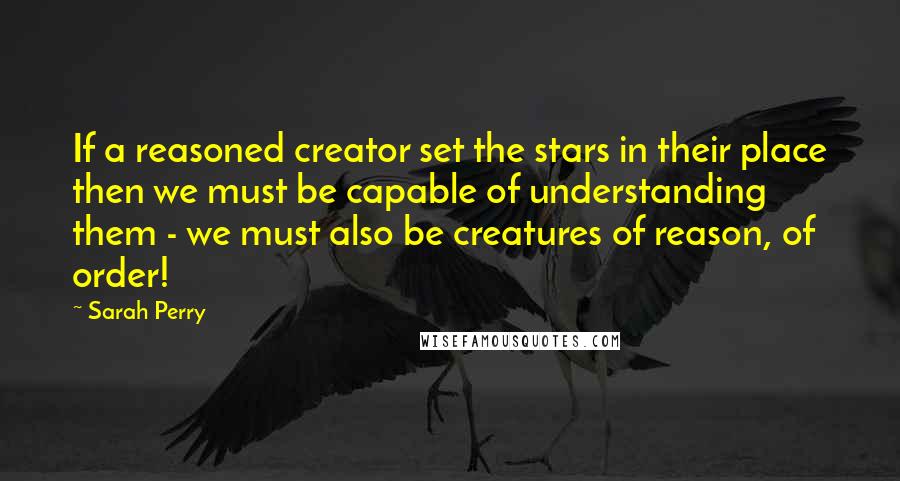Sarah Perry quotes: If a reasoned creator set the stars in their place then we must be capable of understanding them - we must also be creatures of reason, of order! Sarah Perry quotes: If a reasoned creator set the stars in their place then we must be capable of understanding them - we must also be creatures of reason, of order!