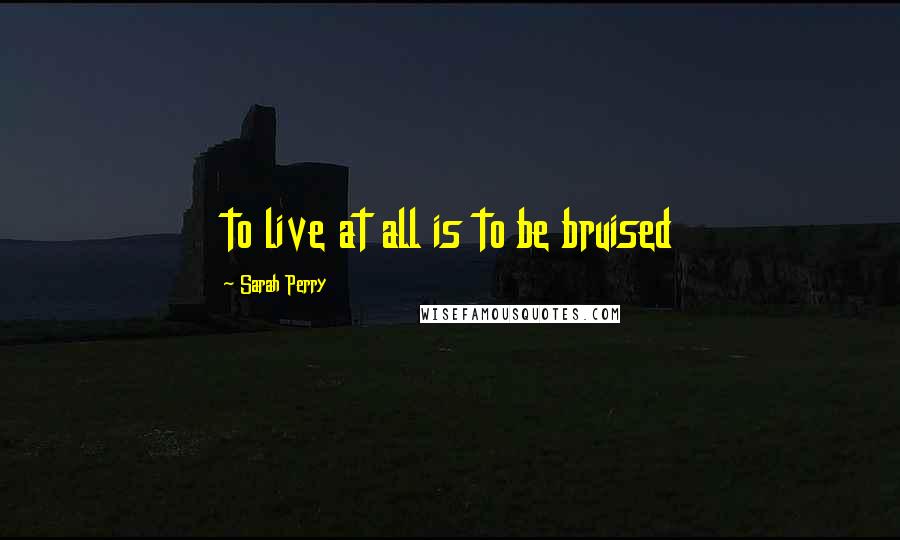 Sarah Perry quotes: to live at all is to be bruised Sarah Perry quotes: to live at all is to be bruised