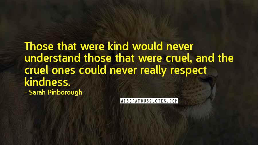 Sarah Pinborough quotes: Those that were kind would never understand those that were cruel, and the cruel ones could never really respect kindness. Sarah Pinborough quotes: Those that were kind would never understand those that were cruel, and the cruel ones could never really respect kindness.