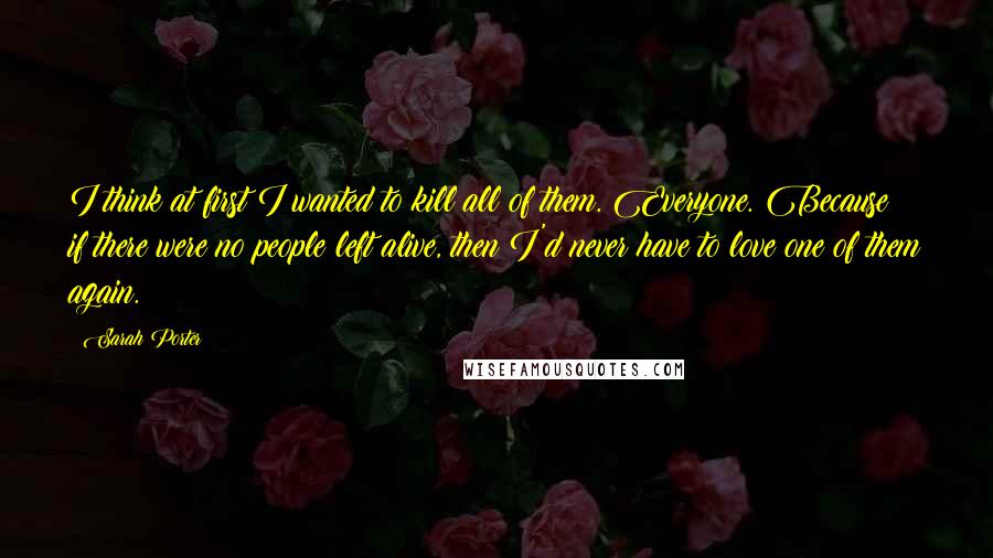 Sarah Porter quotes: I think at first I wanted to kill all of them. Everyone. Because if there were no people left alive, then I'd never have to love one of them again. Sarah Porter quotes: I think at first I wanted to kill all of them. Everyone. Because if there were no people left alive, then I'd never have to love one of them again.