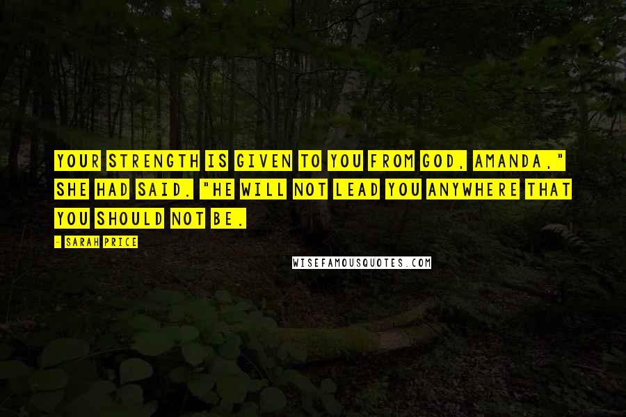 Sarah Price quotes: Your strength is given to you from God, Amanda," she had said. "He will not lead you anywhere that you should not be.