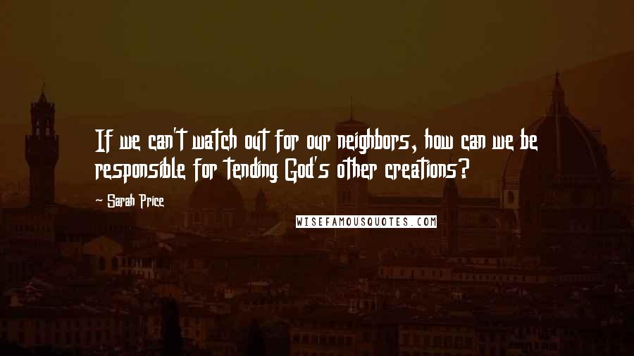 Sarah Price quotes: If we can't watch out for our neighbors, how can we be responsible for tending God's other creations?