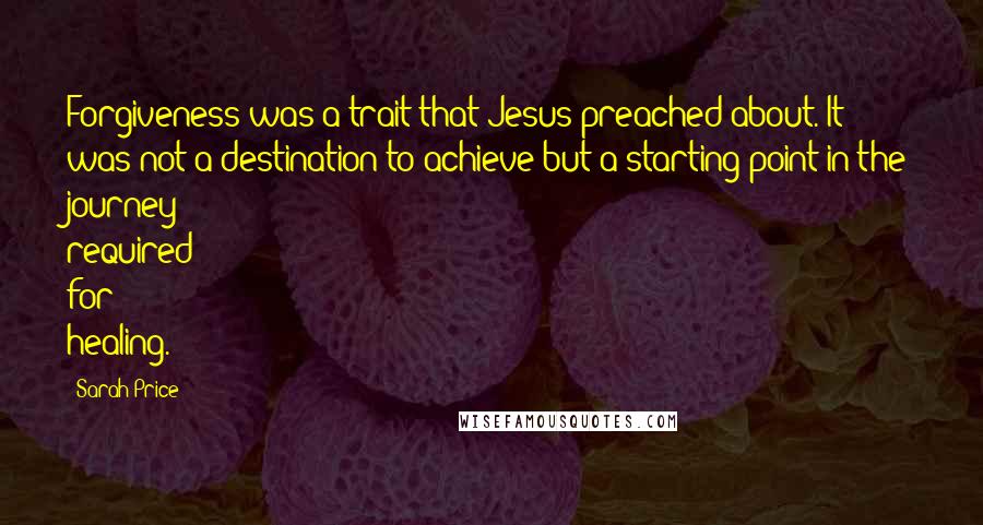 Sarah Price quotes: Forgiveness was a trait that Jesus preached about. It was not a destination to achieve but a starting point in the journey required for healing.