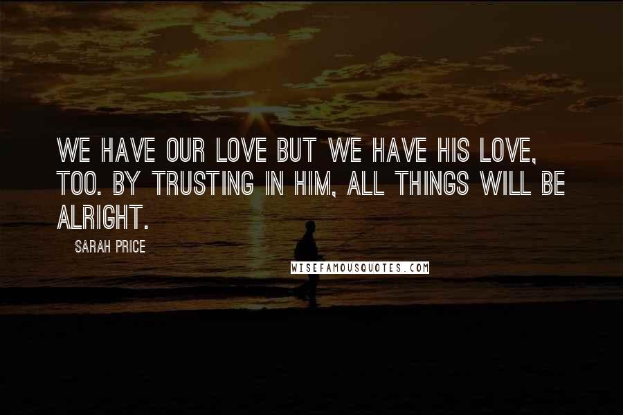 Sarah Price quotes: We have our love but we have His love, too. By trusting in Him, all things will be alright.