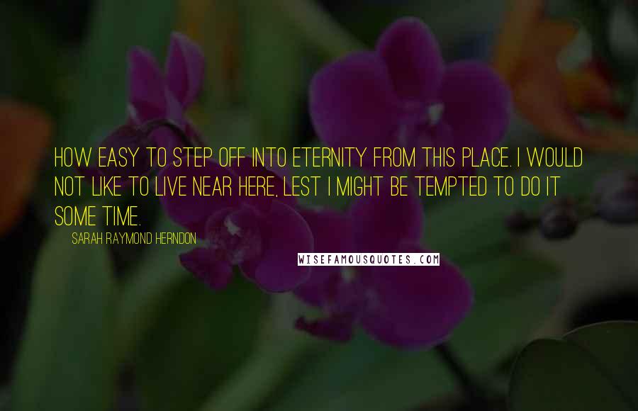 Sarah Raymond Herndon quotes: How easy to step off into eternity from this place. I would not like to live near here, lest I might be tempted to do it some time. Sarah Raymond Herndon quotes: How easy to step off into eternity from this place. I would not like to live near here, lest I might be tempted to do it some time.