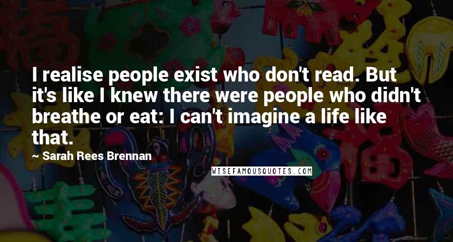 Sarah Rees Brennan quotes: I realise people exist who don't read. But it's like I knew there were people who didn't breathe or eat: I can't imagine a life like that.