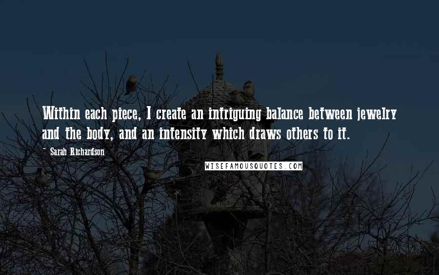 Sarah Richardson quotes: Within each piece, I create an intriguing balance between jewelry and the body, and an intensity which draws others to it. Sarah Richardson quotes: Within each piece, I create an intriguing balance between jewelry and the body, and an intensity which draws others to it.