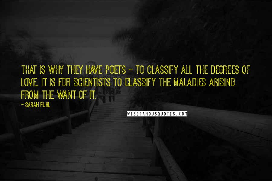 Sarah Ruhl quotes: That is why they have poets - to classify all the degrees of love. It is for scientists to classify the maladies arising from the want of it. Sarah Ruhl quotes: That is why they have poets - to classify all the degrees of love. It is for scientists to classify the maladies arising from the want of it.