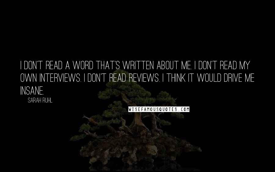 Sarah Ruhl quotes: I don't read a word that's written about me. I don't read my own interviews. I don't read reviews. I think it would drive me insane. Sarah Ruhl quotes: I don't read a word that's written about me. I don't read my own interviews. I don't read reviews. I think it would drive me insane.