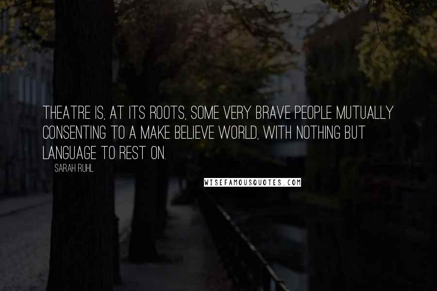 Sarah Ruhl quotes: Theatre is, at its roots, some very brave people mutually consenting to a make believe world, with nothing but language to rest on. Sarah Ruhl quotes: Theatre is, at its roots, some very brave people mutually consenting to a make believe world, with nothing but language to rest on.